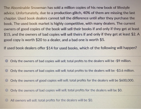 The Abominable Snowman has sold a million copies of his new book of lifestyle advice. Unfortunately, due to a production glitch, 40% of them are missing the last chapter. Used book dealers cannot tell the difference until after they purchase the book. The used book market is highly competitive, with many dealers. The current owners of good copies of the book will sell their books if and only if they get at least $15, and the owners of bad copies will sell theirs if and only if they get at least $2. A good copy is worth $20 to a dealer, and a bad one is worth $5. If used book dealers offer $14 for used books, which of the following will happen? O Only the owners of bad copies will sell; total profts to the dealers will be -$9 million. O Only the owners of bad copies will sell; total profits to the dealers will be -$3.6 million. Only the owners of good copies will sell; total profits for the dealers will be $600,000. O Only the owners of bad copies will sell: total profits for the dealers will be $0. All owners wll sell; total profits for the dealers will be $0