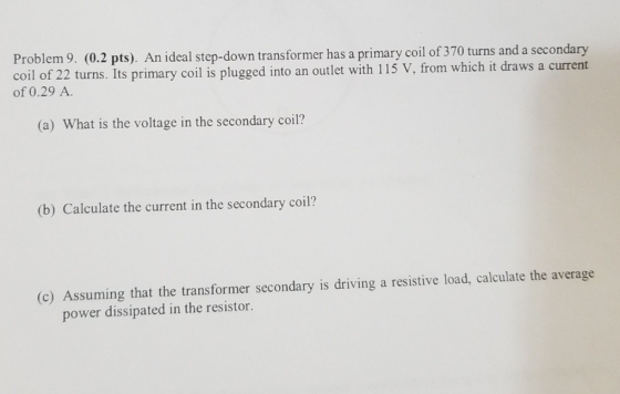 Problem 9. (0.2 pts). An ideal step-down transformer has a primary coil of 370 turns and a secondary 22 turns. Its primary co