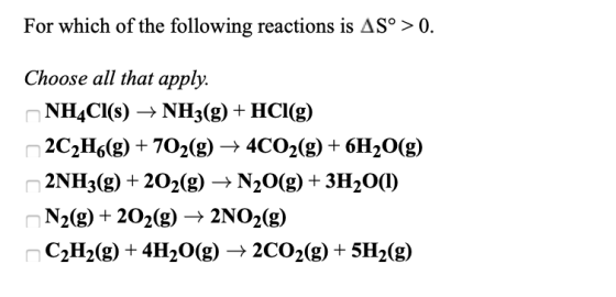 For which of the following reactions is AS° >0. Choose all that apply. NH4Cl(s) + NH3(g) + HCl(g) 2C2H6(g) + 702(g) + 4CO2(g)