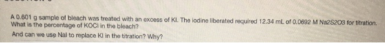 A 0.601 g sample of bleach was treated with an excess of Kl. The lodine liberated required 12.34 mL of 0.0692 M Na2S203 for t
