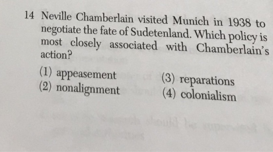 14 Neville Chamberlain visited Munich in 1938 to negotiate the fate of Sudetenland. Which policy is most closely associated with Chamberlains action? (1) appeasement (2) nonalignment (3) reparations (4) colonialism