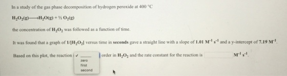 In a study of the gas phase decomposition of hydrogen peroxide at 400 °C H202(g H20(g)+02(2 the concentration of H202 was followed as a function of time. It was found that a graph of 1/H,02l versus time in seconds gave a straight line with a slope of 1.01 Mr s1 and a y-intercept of 7.19 M1 Based on this plot, the reaction i?-- order in lH,0, and the rate constant for the reaction is M?1. zero first second