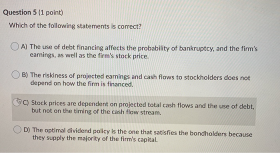Question 5 (1 point) Which of the following statements is correct? OA) The use of debt financing affects the probability of b