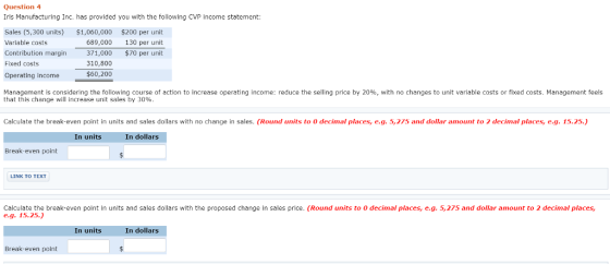 Question 4 Iris Manufacturing Inc. has provided you with the following CVP income statement Sales (5,300 units) $1,060,000 $200 per unit Variable costs Contribution margin 371,000 $70 per unit Fixed costs Operating income 689,000 130 per unit 310,800 60,200 Management is considering the following course of action to increase operating income: reduce the selling price by 20%, with no changes to unit variable costs or fixed costs. Management feels that this change will increase unit sales by 30%. Calculate the break-even point in units and sales dollars with no change in sales. (Round units to 0 decimal places,e.g.5,275 and dollar amount to 2 decimal places,e.g.15.25.) In units In dollars Break-even point LINK TO TEXT Calculate the break-even point In units and sales dollars with the proposed change in sales price. (Round units to 0 decimal places, e.g. 5,275 and dollar amount to 2 decimal places, e.g. 15.25.) In units In dollars Break-even point