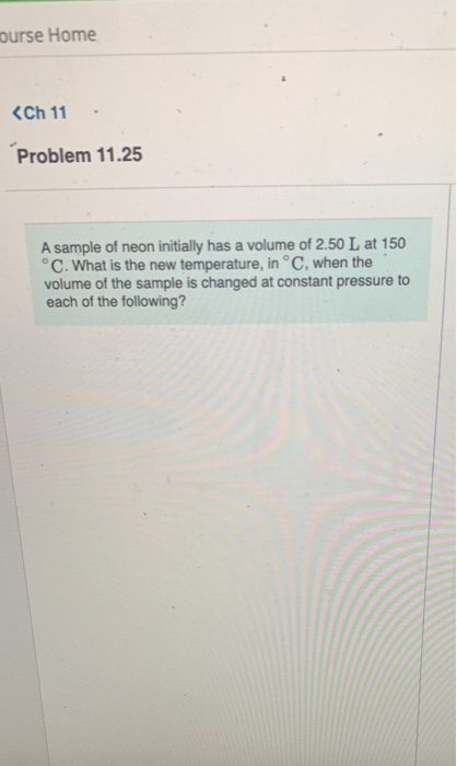 ourse Home <Ch 11 Problem 11.25 A sample of neon initially has a volume of 2.50 L at 150 °C. What is the new temperature, in