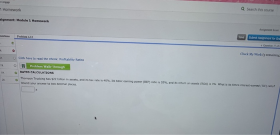 Q Search this course 1 Homework signment: Module 1 Homework aveSubmit Assignmant for Gra eestions Prblem 4.1 Check My Work (3 remaining Cick here to read the eBook: Profitablity Ratios Problem Walk-Through is 0 RATIO CALCULATIONS thomson Trucking has S22 bilion in assets, and its tax rate is 40% lts basc earning power (BEP) abo is 20%, and n·return onessets (ROA) a 3% what is its times-in etwas me ate, Round your answer to two decimal places. 20.