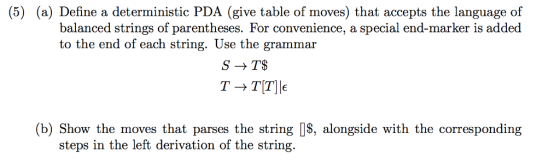 (5) (a) Define a deterministic PDA (give table of moves) that accepts the language of balanced strings of parentheses. For convenience, a special end-marker is added to the end of each string. Use the grammar TT TTIE (b) Show the moves that parses the string O$, alongside with the corresponding steps in the left derivation of the string.