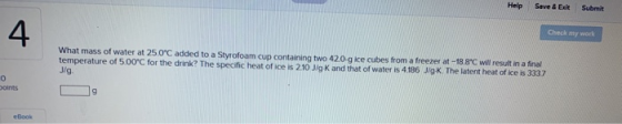 Check my work What mass of water at 25.0°C added to a Styrofoam cup containing two 420 g ice cubes from a freezer at -18.8°C
