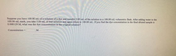 Suppose you have 100.00 mL of a solution of a dye and transfer 2.00 mL of the solution to a 100.00 mL volumetric flask. After