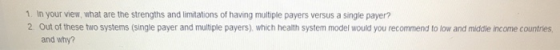1. In your view, what are the strengths and limitations of having multiple payers versus a single payer? 2 Out of these two systems (single payer and multiple payers) which health system model would you recommend to low and middle income countries, and why?