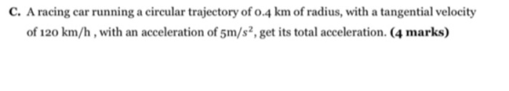 C. A racing car running a circular trajectory of 0.4 km of radius, with a tangential velocity of 120 km/h , with an accelerat