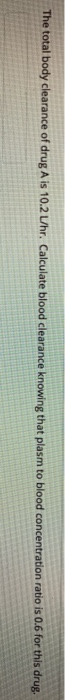 The total body clearance of drug A is 10.2 Uhr. Calculate blood clearance knowing that plasm to blood concentration ratio is