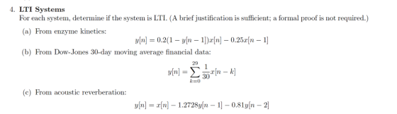 4. LTI Systems For each system, determine if the system is LTI. (A brief justification is sufficient; a formal proof is not required.) (a) From enzyme kinetics: y[n] = 0.2(1-y[n-1])r[n]-0.25x[n-1] (b) From Dow-Jones 30-day moving average financial data: 29 30 k-0 (c) From acoustic reverberation: