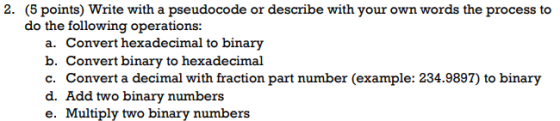 2. (5 points) Write with a pseudocode or describe with your own words the process to do the following operations: a. Convert hexadecimal to binary b. Convert binary to hexadecimal c. Convert a decimal with fraction part number (example: 234.9897) to binary d. Add two binary numbers e. Multiply two binary numbers