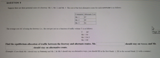 QUESTION 9 Suppose there are three potential users of a freeway: Mtr I, Mr 2, and Mr. 3. The cost of the best alternative route for each commuter is as follows: Commuter Alternate Cost Mr. 2S5 S1 The average cost AC of using the freeway (i.e., the cost per car) as a function of traffic volume T is as follows: AC Page 26 Mr 1 S4 Mr. 2 S4.3 Mr. 3 s9 Find the equilibrium allocation of traffic between the freeway and alternate routes. Mr should stay on freeway and Mr should stay on alternative route. (Example: if you think Mr. 1 should stay on freeway and Mr. 2 & Mr.3 should stay on altermative ways, you should fill in the first blank: 1; fill in the second blank 2,3 with a comma.)