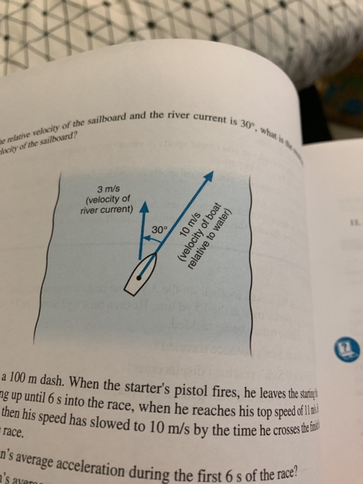 and the river current is 30 e relative velocity of the sailboard and the of the sailboard? lacity 3 m/s (velocity of river current) a 100 m dash. When the starters pistol fires, he leavesthes gup unt 6s into the race, when he reaches his top speeddl then his speed has slowed to 10 m/s by the time he crosss race. ns average acceleration during the first 6 s of the m