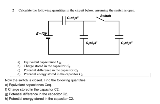 2 Calculate the following quantities in the circuit below, assuming the switch is open. Switch 8-12V С 3-6 F a) Equivalent capacitance Ceq b) Charge stored in the capacitor C2 c) Potential difference in the capacitor C2. d) Potential energy stored in the capacitor C2 Now the switch is closed. Find the following quantities. e) Equivalent capacitance Ceq. f) Charge stored in the capacitor C2. g) Potential difference in the capacitor C2. h) Potential energy stored in the capacitor C2.