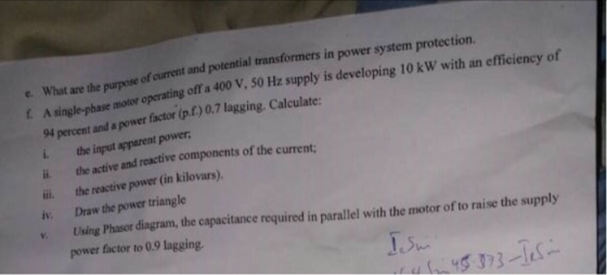 e. What of curent and potential transformers in power system protection. g off a 400 V, s0 Hz supply is developing 10 kW with an efficiency of A single-phase motor operatin 94 percent and a power factor (p.f) 0.7 lagging L. the input apparent power iä the active and reactive components of the current; ii the reactive power (in kilovars) iv. Draw the power triangle . Using Phasor dingram, the capacitance required in parallel with the motor of to raise the supply 0.7 lagging. Calculate power factor to 0.9 lagging