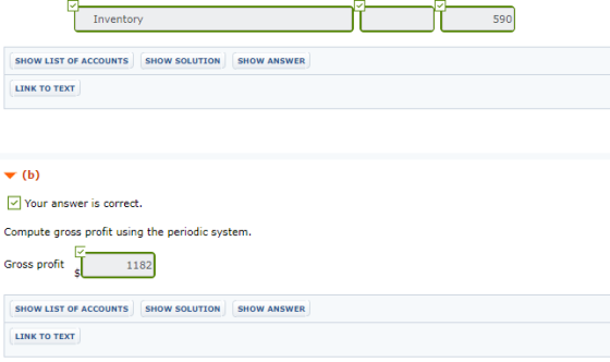 Inventory 590 SHOW LIST OF ACCOUNTS SHOW SOLUTION SHOW ANSWER LINK TO TEXT ▼ (b) 回Your answer is correct. Compute gross profit using the periodic system. Gross profit 1182 SHOW LIST OF ACCOUNTS SHOW SOLUTION SHOW ANSWER LINK TO TEXT