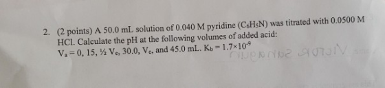 (2 points) A 50.0 mL solution of 0.040 M pyridine (C6HSN) was titrated with 0.0500 M HCl. Calculate the pH at the following v