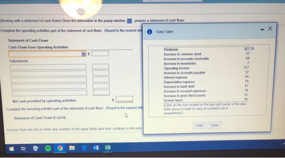 working with a st term tofcash flows Given the information ite pop up window, prepare a tat ert of cash flows Complete the operating adivities part of the statement of casho (Round to the nearedo Data Table Statement of Cash Flows Cash Flows from Operating Activities $22 Dividends Increase in common stock Increase in accounts receivable Increase in inventories Operating income Increase in accounts payable Interest expense Depreciation expense Increase in bank debt Increase in accrued expenses Increase in gross fxed assets Income taxes 217 37 45 47 19 Net cash provided by operating activities k on the ycon located on the top-rignt comer of the da table above in order to copy its contents inlo a spreadsheet Complete the investing activities part of the statement of cash flows. (Round to the nearest dol Statement of Cash Flows (Contd) Print Done Choose from any list or enter any number in the input fields and then continue to the next