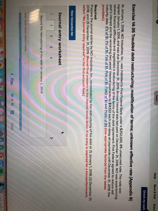 Help Save & Exit Subm Check my work Exercise 14-35 Troubled debt restructuring: modification of terms; unknown effective rate [Appendix B] At January 1, 2018, NCI Industries, Inc. was indebted to First Federal Bank under a $252,000, 8% unsecured note. The note was signed January 1,2014, and was due December 31, 2019. Annual interest was last paid on December 31, 2016. NCI was experiencing severe financial difficulties and negotiated a restructuring of the terms of the debt agreement. First Federal agreed to reduce last years interest and the remaining two years Interest payments to $14,122 each and delay all payments until December 31, 2019, the maturity date. (FV of $1. PV of $1, EVA of $1. PVA of $1, FVAD of $1 and PVAD of $1) (Use appropriate factor(s) from the tables provided.) Required: Prepare the journal entries by NCI Industries, Inc. necessitated by the restructuring of the debt at: () January 1, 2018; (2) December 31, 2018; and (3) December 31, 2019. (Round final answers to the nearest whole dollar. If no entry is required for a transaction/event, select No Journal entry required in the first account fleld.) on list Journal entry worksheet Record the restructuring of the debt on January 1, 2018. Note: Enter debits before credits. < Prev 10 of 10E Next