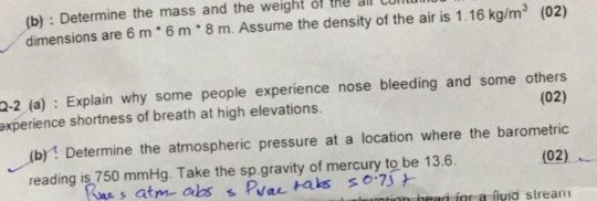 (b): Determine the mass and the weight of the al cu dimensions are 6 m 6m 8 m. Assume the density of the air is 1.16 kg/m (02) 2-2 (a) Explain why some people experience nose bleeding and some others axperience shortness of breath at high elevations (02) (b) Determine the atmospheric pressure at a location where the barometric (02) heari ior a fiuid stream reading is 750 mmHg. Take the sp gravity of mercury to be 13.6