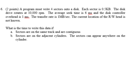 6. (2 points) A program must write 4 sectors onto a disk. Each sector is 0.5KB. The disk drive rotates at 10,000 rpm. The average seek time is 6 ms and the disk controller overhead is 1 ms. The transfer rate is 1MB/sec. The current location of the RW head is not known. What is the time to write this data if a. Sectors are on the same track and are contiguous b. Sectors are on the adjacent cylinders. The sectors can appear anywhere on the cylinder.