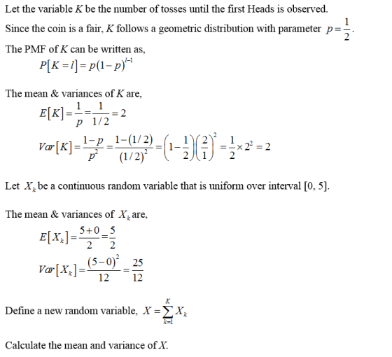 Let the variable K be the number of tosses until the first Heads is observed, Since the coin is a fair, K follows a geometric distribution with parameter p- The PMF of K can be written as 2 The mean & variances of K are, P 1/2 2)12 Let Xbe a continuous random variable that is uniform over interval [0, 5] The mean & variances of Xt are, Elx, 5-0-5 (5-025 Var[X 12 12 Define a new random variable, x->x, に! Calculate the mean and variance of Y.