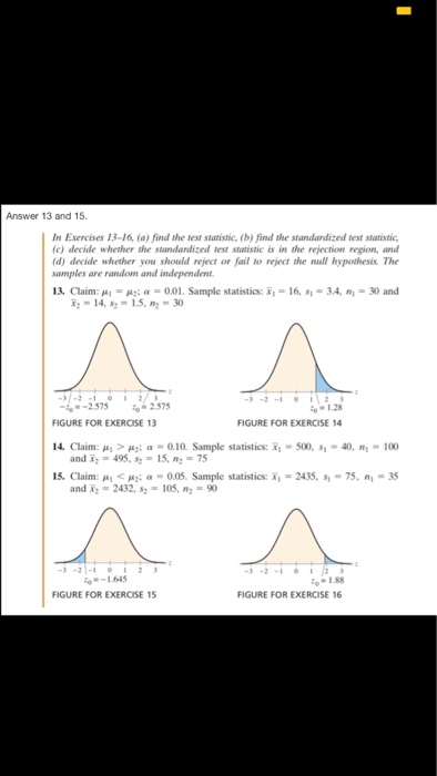 Answer 13 and 15 In Exercises 13-16, (a) find the test statistic, (b) find the standardized test statistic (c) decide whether the standardized test statistic is in the rejection region, and (d) decide whether you should reject or fail to reject the null hypothesis. The samples are random and independent 13, Claim: , .. μα α-0.01. Sample statistics: x. 16, sı 3.4. ni 30 and 14, s-15, -30 37-2 -2.575 to 2.575 01.28 FIGURE FOR EXERCISE 14 FIGURE FOR EXERCISE 13 4. Claim: > a-0.10 Sample statistics: -500, s1-40, - 100 and x2 = 495, 52-15. n,-75 15. Claim: μ.< μ2; α-0.05. Sample statistics: ī,-2435, s.-75. nl-35 and x 2432, s105,90 3-21-112 o1.88 FIGURE FOR EXERCISE 16 FIGURE FOR EXERCISE 15