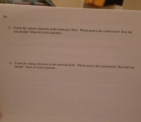 246 Count the valence electrons in the molecule CH20. Which atom is the central atom? How did you decide? Draw its Lewis structure. 5. 6. Count the valence electrons in the molecule H2Se. Which atom is the central atom? How did you decide? Draw its Lewis structure.