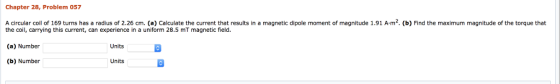 Chapter 28, Problem 057 A circular coil of 169 turns has a radius of 2.26 cm. (a) Calculate the current that results in a magnetic dipole moment of magnitude 1.91 Am. (b) Find the maximum magnitude of the torque that the coil, carrying this current, can experience in a uniform 28.5 mT magnetic field. (a) Number (b) Number Units Units