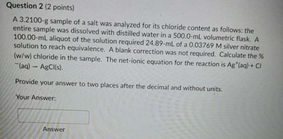 Question 2 (2 points) A 3.2100-g sample of a salt was analyzed for its chloride content as follows: the entire sample was dis