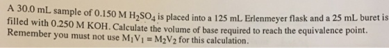 A 30.0 mL sample of 0.150 M H2so4 is placed into 12 mL Erlenmeyer flask and a 25 mL buret is filled with 0.250 M KoH. Calculate the volume of base required to reach the equivalence point you must not use M2V2 calculation.