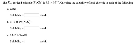 The Ksp for lead chloride (PbCl2) is 1.6 x 10-5. Calculate the solubility of lead chloride in each of the following. a. water