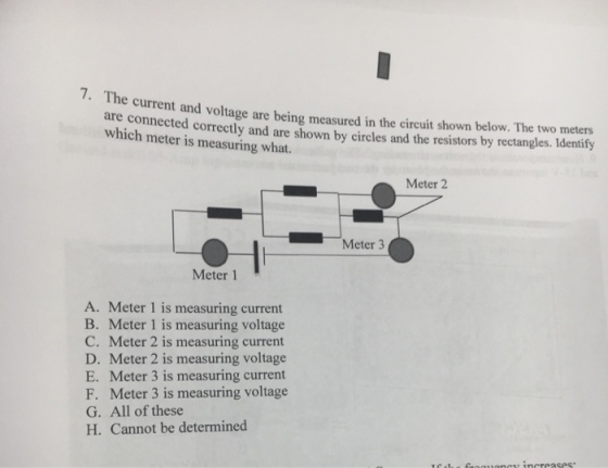 7. T he are connected correctly and are shown by circles and the resistors by which meter is measuring what. current and voltage are being measured in the circuit shown below. The two meters dentify rectangles. I Meter 2 Meter 3 Meter 1 A. Meter 1 is measuring current B. Meter 1 is measuring voltage C. Meter 2 is measuring current D. Meter 2 is measuring voltage E. Meter 3 is measuring current F. Meter 3 is measuring voltage G. All of these H. Cannot be determined