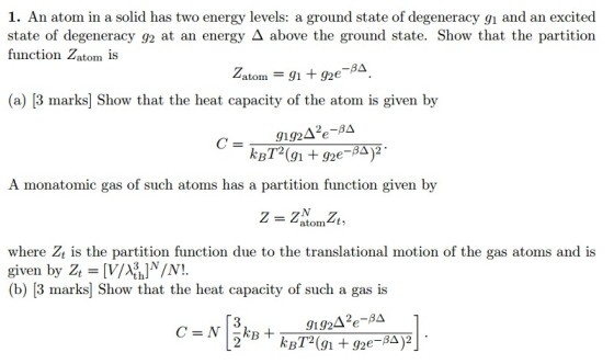 1. An atom in a solid has two energy levels: a ground state of degeneracy g1 and an excited state of degeneracy g2 at an energy A above the ground state. Show that the partition function atom is Z, atom 91 goe (a) [3 marks Show that the heat capacity of the atom is given by 2o-B. g1g24 BA)2 A monatomic gas of such atoms has a partition function given by atom t, where z is the partition function due to the translational motion of the gas atoms and is given by Zt th (b) [3 marks] Show that the heat capacity of such a gas is gi g24. kB HA)2