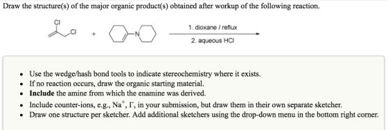 Draw the structure(s) of the major organic product(s) obtained after workup of the following reaction. 1. dioxane /reflux 2. aqueous HCI Use the wedge/hash bond tools to indicate stereochemistry where it exists. . If no reaction occurs, draw the organic starting material. . Include the amine from which the enamine was derived. Include counter-ions, e.g., Na, I, in your submission, but draw them in their own separate sketcher. Draw one structure per sketcher. Add additional sketchers using the drop-down menu in the bottom right corner. .