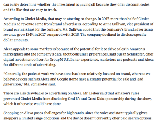 can easily determine whether the investment is paying off because they offer discount codes and the like that are easy to track. According to Gimlet Media, that may be starting to change. In 2017, more than half of Gimlet Medias ad revenue came from brand advertisers, according to Anna Sullivan, vice president of brand partnerships for the company. Ms. Sullivan added that the companys brand advertising revenue grew 134% in 2017 compared with 2016. The company declined to disclose specific dollar amounts. Alexa appeals to some marketers because of the potential for it to drive sales in Amazons marketplace and the companys data about consumer preferences, said Susan Schiekofer, chief digital investment officer for GroupM U.S. In her experience, marketers use podcasts and Alexa for different kinds of advertising. Generally, the podcast work we have done has been relatively focused on brand, whereas we believe devices such as Alexa and Google Home have a greater potential for sale and lead generation, Ms. Schiekofer said. There are also drawbacks to advertising on Alexa. Mr. Lieber said that Amazons rules prevented Gimlet Media from disclosing Oral Bs and Crest Kids sponsorship during the show, which it otherwise would have done Shopping on Alexa poses challenges for big brands, since the voice assistant typically gives shoppers a limited range of options and the device doesnt currently offer paid search options.