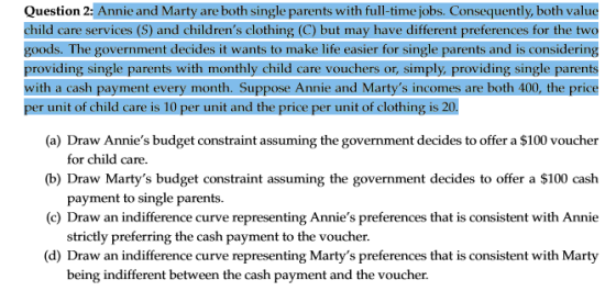Question 2: Annie and Marty are both single parents with full-time jobs. Consequently, both value child care services (S) and childrens clothing (C) but may have different preferences for the two goods. The government decides it wants to make life easier for single parents and is considering providing single parents with monthly child care vouchers or, simply, providing single parents with a cash payment every month. Suppose Annie and Martys incomes are both 400, the price per unit of child care is 10 per unit and the price per unit of clothing is 20. (a) Draw Annies budget constraint assuming the government decides to offer a $100 voucher (b) Draw Martys budget constraint assuming the government decides to offer a $100 cash (c) Draw an indifference curve representing Annies preferences that is consistent with Annie (d) Draw an indifference curve representing Martys preferences that is consistent with Marty for child care. payment to single parents. strictly preferring the cash payment to the voucher being indifferent between the cash payment and the voucher.