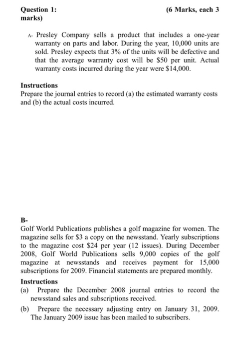 (6 Marks, each 3 Question 1: marks) A- Presley Company sells a product that includes a one-year warranty on parts and labor. During the year, 10,000 units are sold. Presley expects that 3% of the units will be defective and that the average warranty cost will be S50 per unit. Actual warranty costs incurred during the year were $14,000. Instructions Prepare the journal entries to record (a) the estimated warranty costs and (b) the actual costs incurred. B- Golf World Publications publishes a golf magazine for women. The magazine sells for $3 a copy on the newsstand. Yearly subscriptions to the magazine cost S24 per year (12 issues). During December 2008 Golf World Publications sells 9,000 copies of the golf magazine at newsstands and receives payment for 15,000 subscriptions for 2009. Financial statements are prepared monthly. Instructions (a) Prepare the December 2008 journal entries to record the newsstand sales and subscriptions received. (b) Prepare the necessary adjusting entry on January 31, 2009. The January 2009 issue has been mailed to subscribers.