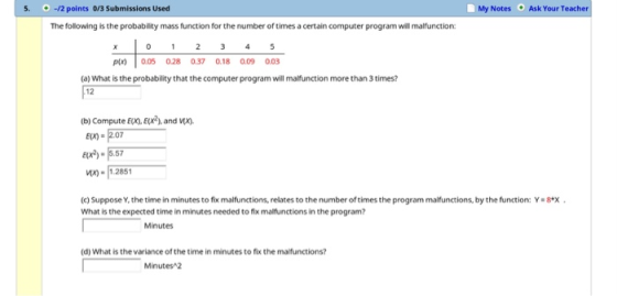 My Notes Ask Your Teacher 5.-12 points 0/3 Submissions Usecd The following is the probability mass function for the number of times a certain computer program will malfunction: p 0.0 028 0.37 0.18 0.09 003 (a) What is the probability that the computer program will malfunction more than 3 times? 12 (b) Compute EO,Ex2), and E-2.07 e-557 Их-11.2851 (c) Suppose Y, the time in minutes to fix malfunctions, relates to the number of times the program malfunctions, by the function: Y-8.x . What is the expected time in minutes needed to fix malfunctions in the program? Minutes (d) What is the variance of the time in minutes to fix the mafunctions? Minutes 2