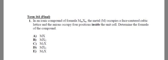 Term 161 (Final 1. In an ionic compound of fomula Mathe metal (M) occupies a face-centered cubic lattice and the anions occupy four positions inside the unit cell. Detemine the formula of the compound. A) MX B) MX C) M2X D) MX E) MsX