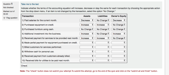 Question 1 Not checked Marked out of Take me to the text Indicate whether the terms of the accounting equation will increase, decrease or stay the same for each transaction by choosing the appropriate action from the drop down menu. If an item is not changed by the transaction, select the option No Change. 30.00 Transaction 1) Paid salaries for the current month 2) Purchased equipment on credit. 3) Purchased furniture using cash. 4) Additional investment into the business. 5) Received payment for services to be provided next month. 6) Made partial payment for equipment purchased on credit. 7) Billed customers for services performed 8) Withdrew cash for personal use 9) Received payment from customers already billed 10) Received bills for utilities to be paid next month Check Assets Decrease No Change ; Decrease Increase 4In No ChangeNo ChangeNo Change Increase No Change Increase Increase Liabilities Owners Equity Flag question Increase No Change Increase No Change Note: The check button does not submit your attempt. To submit the attempt, go to the end of the quiz and click on the submit all and finish button.
