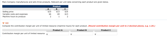 Mars Company manufactures and sells three products. Relevant per unit data concerning each product are given below Product Selling price Variable costs and expenses Machine hours to produce $10 $13 $16 s9 $13 $6 Compute the contribution margin per unit of limited resource machine hours or each product. (Round contribution margin per un t to 2decima aces·e.g 12 Product A Product B Product C Contribution margin per unit of limited resource