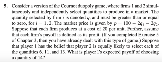 5. Consider a version of the Cournot duopoly game, where firms 1 and 2 simul taneously and independently select quantities to produce in a market. The quantity selected by firm i is denoted q, and must be greater than or equal to zero, for i -1,2. The market price is given by p - 100 - 2q Suppose that each firm produces at a cost of 20 per unit. Further, assume that each firms payoff is defined as its profit. (If you completed Exercise 5 of Chapter 3, then you have already dealt with this type of game.) Suppose that player 1 has the belief that player 2 is equally likely to select each of the quantities 6, 11, and 13. What is player 1s expected payoff of choosing a quantity of 14? 241-2q 2.
