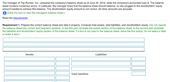 The manager of Top Runner, Inc., prepared the companys balance sheet as of June 30, 2018, while the companys accountant was ill. The balance sheet contains numerous errors. In particular, the manager knew that the balance sheet should balance, so she plugged in the stockholders equity amount needed to achieve this balance. The stockholders equity amount is not correct. All other amounts are accurate. (Click the icon to view the managers balance sheet.) Read the requirements. Requirement 1. Prepare the correct balance sheet and date it properly. Compute total assets, total labilities, and stockholders equity. (Do not classify the balance sheet into current and long-term sections. In the first part complete the assets section of the balance sheet. In the second part complete the liabilities and stockholders equity section of the balance sheet. If a box is not used in the balance sheet, leave the box empty; do not select a label or enter a zero.) Assets Liabilities Total liabilities