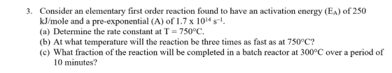 Consider an elementary first order reaction found to have an activation energy (EA) of 250 kJ/mole and a pre-exponential (A) of 1.7 x 1014 s. (a) Determine the rate constant at T = 750°C (b) At what temperature will the reaction be three times as fast as at 750°C? (c) What fraction of the reaction will be completed in a batch reactor at 300°C over a period of 3. 10 minutes?