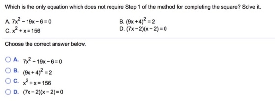 Which is the only equation which does not require Step 1 of the method for completing the square? Solve it. A, 7x2-19x-6-0 C.x®+x=156 Choose the correct answer below. B. (9x +4)2-2 D. (7x-2)(x-2) = 0 OA. 7x2-19x-6-0 OB. (9x + 4)2-2 OC. x2 + x = 156 OD. (7x-2)(x-2)=0