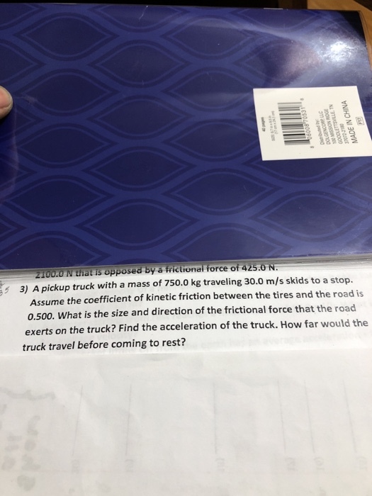 2100.0 N that is opposed by s frictionel force of 425.0 N 3) A pickup truck with a mass of 750.0 kg traveling 30.0 m/s skids to a stop. Assume the coefficient of kinetic friction between the tires and the road is 0.500. What is the size and direction of the frictional force that the road exerts on the truck? Find the acceleration of the truck. How far would the truck travel before coming to rest?